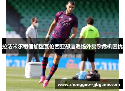 拉法米尔租借加盟瓦伦西亚却遭遇场外复杂危机困扰 拉法米尔租借加盟瓦伦西亚却遭遇场外复杂危机困扰